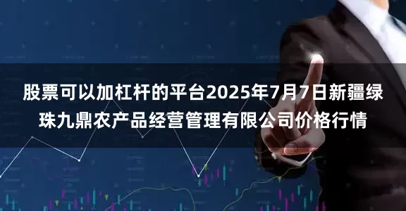 股票可以加杠杆的平台2025年7月7日新疆绿珠九鼎农产品经营管理有限公司价格行情