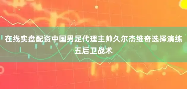 在线实盘配资中国男足代理主帅久尔杰维奇选择演练五后卫战术