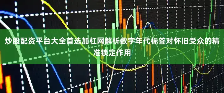 炒股配资平台大全首选加杠网解析数字年代标签对怀旧受众的精准锁定作用