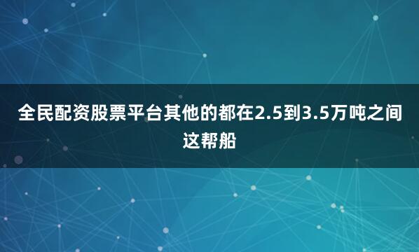 全民配资股票平台其他的都在2.5到3.5万吨之间这帮船