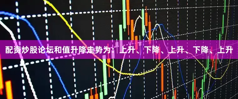 配资炒股论坛和值升降走势为：上升、下降、上升、下降、上升